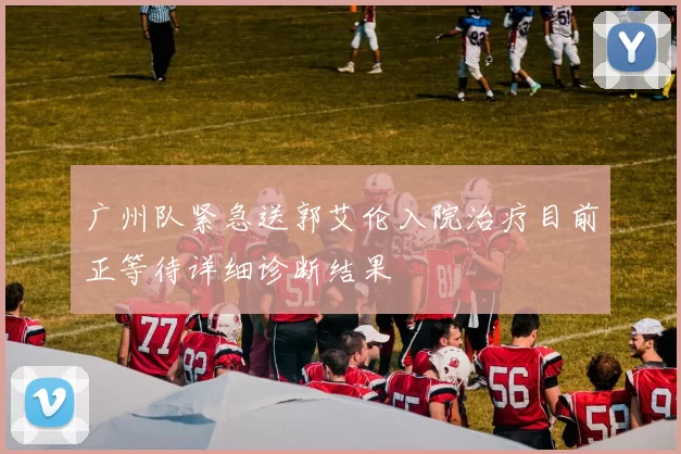 广州队紧急送郭艾伦入院治疗目前正等待详细诊断结果