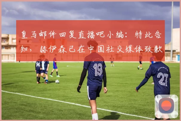 皇马邮件回复直播吧小编：特此告知，赫伊森已在中国社交媒体致歉