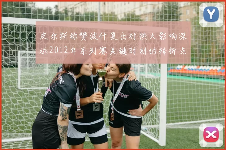 皮尔斯称赞波什复出对热火影响深远2012年系列赛关键时刻的转折点