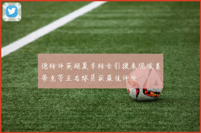 德转评英超夏季转会引援表现埃基蒂克等五名球员获最佳评价