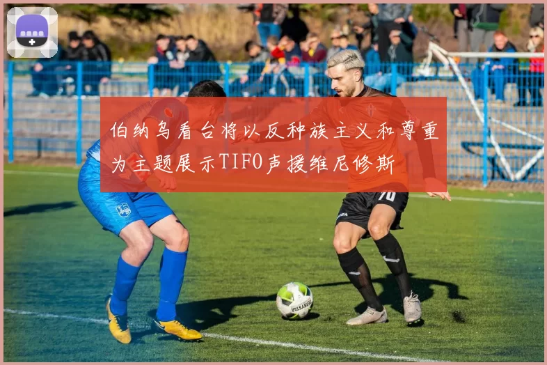伯纳乌看台将以反种族主义和尊重为主题展示TIFO声援维尼修斯