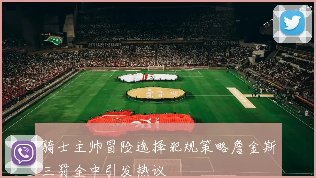 骑士主帅冒险选择犯规策略詹金斯三罚全中引发热议