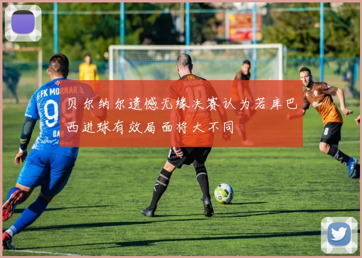 贝尔纳尔遗憾无缘决赛认为若库巴西进球有效局面将大不同