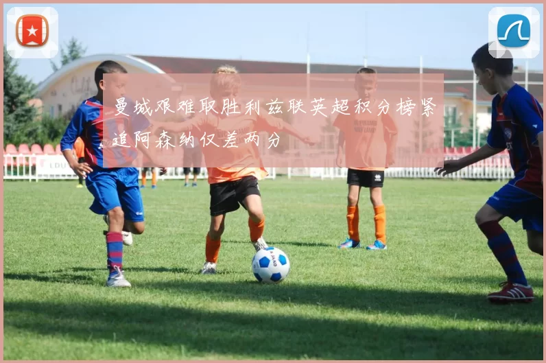 曼城艰难取胜利兹联英超积分榜紧追阿森纳仅差两分