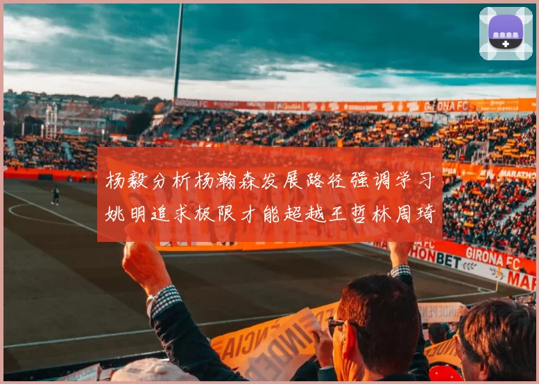 杨毅分析杨瀚森发展路径强调学习姚明追求极限才能超越王哲林周琦状态