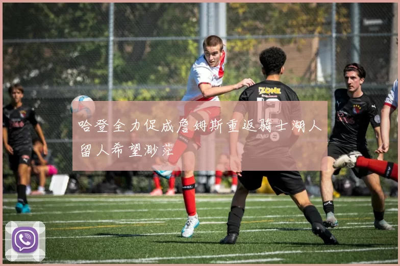 哈登全力促成詹姆斯重返骑士湖人留人希望渺茫