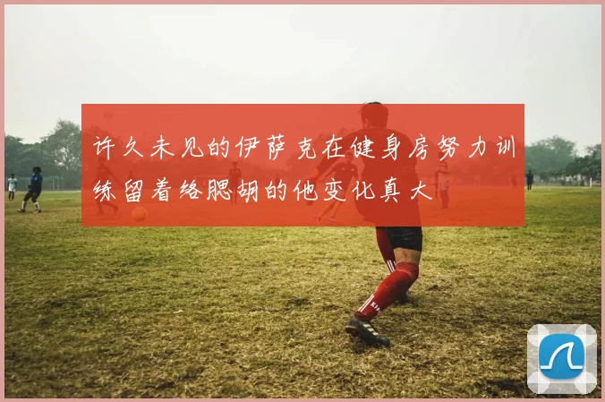 许久未见的伊萨克在健身房努力训练留着络腮胡的他变化真大