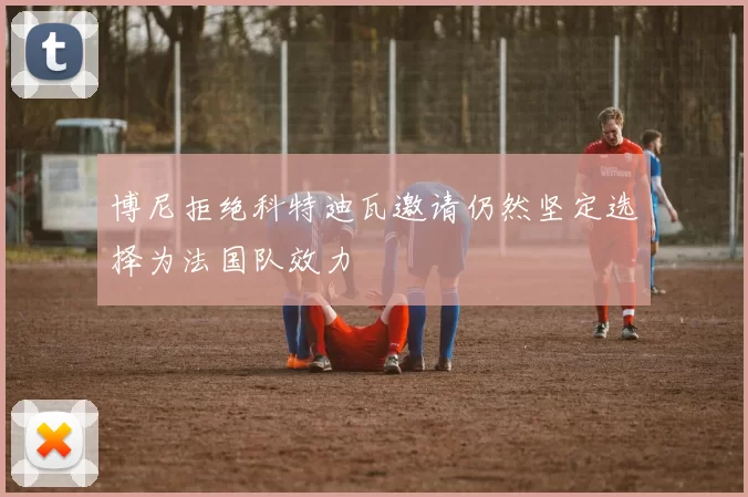 博尼拒绝科特迪瓦邀请仍然坚定选择为法国队效力