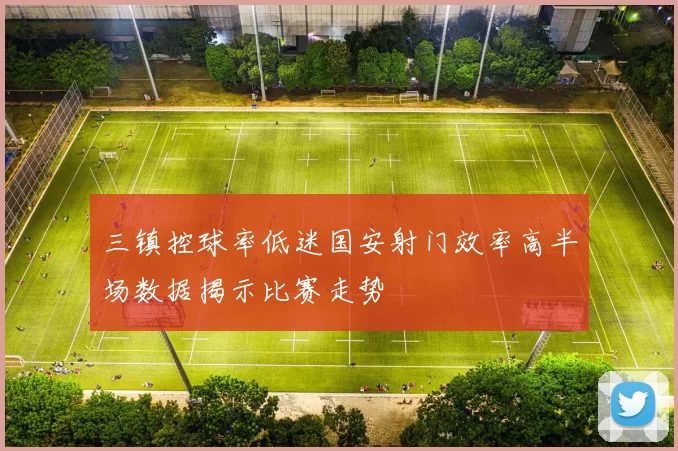 三镇控球率低迷国安射门效率高半场数据揭示比赛走势