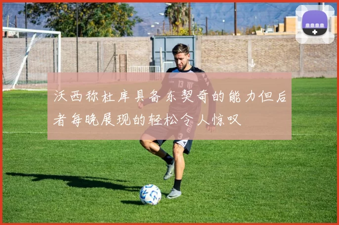 沃西称杜库具备东契奇的能力但后者每晚展现的轻松令人惊叹