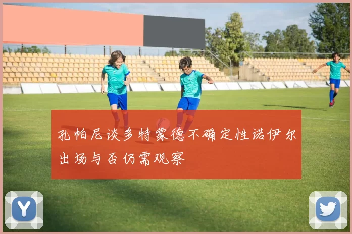 孔帕尼谈多特蒙德不确定性诺伊尔出场与否仍需观察