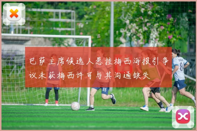 巴萨主席候选人悬挂梅西海报引争议未获梅西许可与其沟通缺失