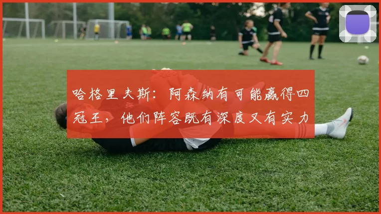 哈格里夫斯：阿森纳有可能赢得四冠王，他们阵容既有深度又有实力