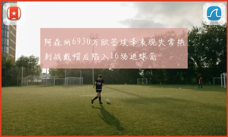 阿森纳6930万欧签埃泽表现失常热刺战戴帽后陷入16场进球荒