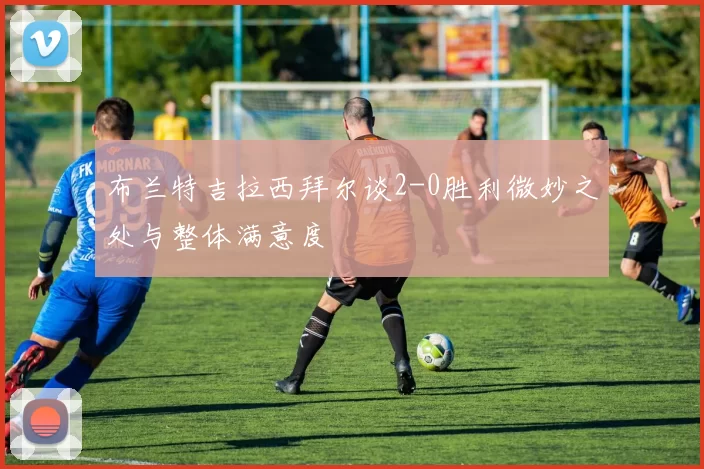 布兰特吉拉西拜尔谈2-0胜利微妙之处与整体满意度