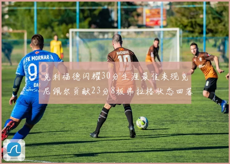 克利福德闪耀30分生涯最佳表现克尼佩尔贡献23分8板弗拉格状态回落仅得14分