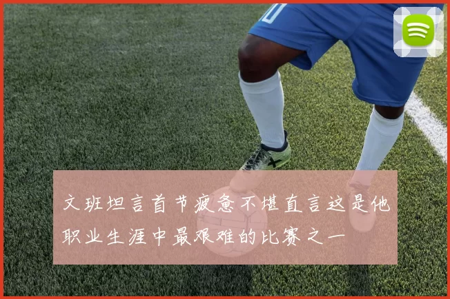 文班坦言首节疲惫不堪直言这是他职业生涯中最艰难的比赛之一