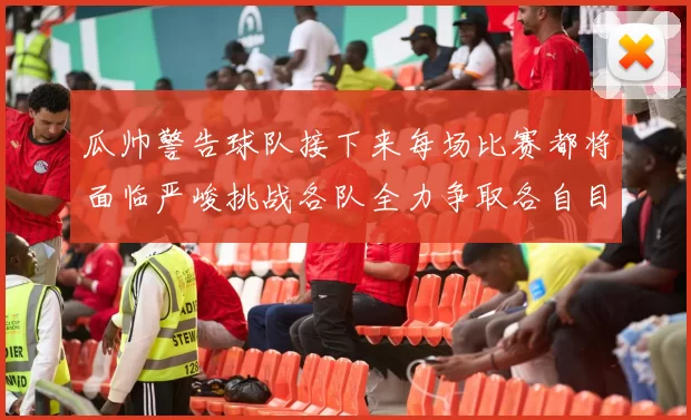 瓜帅警告球队接下来每场比赛都将面临严峻挑战各队全力争取各自目标