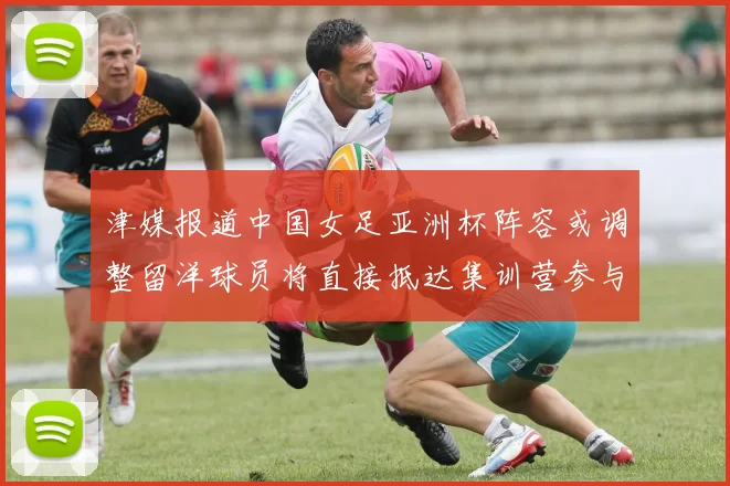 津媒报道中国女足亚洲杯阵容或调整留洋球员将直接抵达集训营参与备战