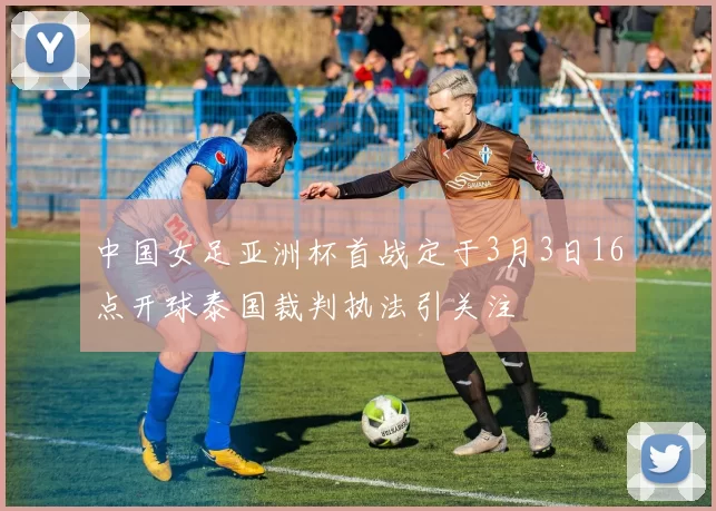 中国女足亚洲杯首战定于3月3日16点开球泰国裁判执法引关注