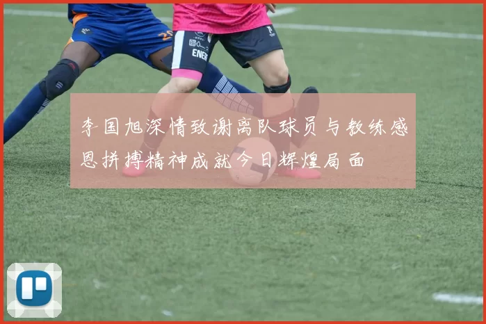 李国旭深情致谢离队球员与教练感恩拼搏精神成就今日辉煌局面