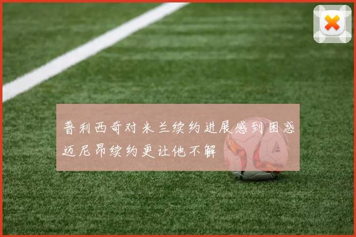 普利西奇对米兰续约进展感到困惑迈尼昂续约更让他不解