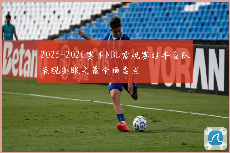 2025-2026赛季NBL常规赛过半各队表现亮眼之最全面盘点